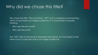 Why did we chose this title? 
We chose the title “The Lost Ones – 227” as it is mysterious and exciting 
which would draw our target audience in. It could lead to people 
thinking: 
• Who are the lost ones? 
• Why are they lost? 
The “227” links to the recent Malaysian lost plane. As it has been in the 
news a lot it could also lure in our target audience. 
 