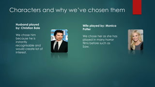 Characters and why we’ve chosen them 
Husband played 
by: Christian Bale 
We chose him 
because he is 
instantly 
recognisable and 
would create lot of 
interest. 
Wife played by: Monica 
Potter 
We chose her as she has 
played in many horror 
films before such as 
Saw. 
 
