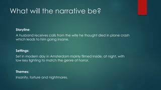 What will the narrative be? 
Storyline: 
A husband receives calls from the wife he thought died in plane crash 
which leads to him going insane. 
Settings: 
Set in modern day in Amsterdam mainly filmed inside, at night, with 
low key lighting to match the genre of horror. 
Themes: 
Insanity, torture and nightmares. 
 