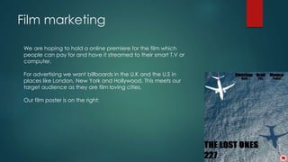 Film marketing 
We are hoping to hold a online premiere for the film which 
people can pay for and have it streamed to their smart T.V or 
computer. 
For advertising we want billboards in the U.K and the U.S in 
places like London, New York and Hollywood. This meets our 
target audience as they are film loving cities. 
Our film poster is on the right: 
 