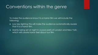 Conventions within the genre 
To make the audience know it is a horror film we will include the 
following: 
 Low key lighting this will make the audience automatically aware 
that it is a horror film. 
 Mainly being set at night in a poor parts of London and New York 
which will create horror feel about our film. 
