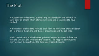 The Plot 
A husband and wife go on a business trip to Amsterdam. The wife has to 
leave early on a flight which later goes...