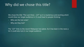 Why did we chose this title? 
We chose the title “The Lost Ones – 227” as it is mysterious and exciting which 
would draw ...
