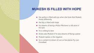  the author is filled with joy when she finds that Mukesh
thinks differently
 the boy is filled with hope
 his dreams of being a Motor Mechanic is still alive in
his eyes
 he is willing to dare
 Anees asks Mukesh if he also dreams of flying a plane
 Mukesh replies in the negative
 he is content to dream of cars as few planes fly over
Firozabad.
MUKESH IS FILLED WITH HOPE
 
