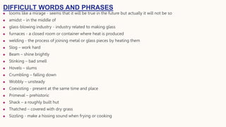  looms like a mirage - seems that it will be true in the future but actually it will not be so
 amidst – in the middle of
 glass-blowing industry - industry related to making glass
 furnaces - a closed room or container where heat is produced
 welding - the process of joining metal or glass pieces by heating them
 Slog – work hard
 Beam – shine brightly
 Stinking – bad smell
 Hovels – slums
 Crumbling – falling down
 Wobbly – unsteady
 Coexisting - present at the same time and place
 Primeval – prehistoric
 Shack – a roughly built hut
 Thatched – covered with dry grass
 Sizzling - make a hissing sound when frying or cooking
DIFFICULT WORDS AND PHRASES
 
