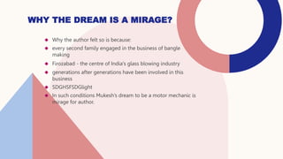  Why the author felt so is because:
 every second family engaged in the business of bangle
making
 Firozabad - the centre of India's glass blowing industry
 generations after generations have been involved in this
business
 SDGHSFSDGlight
 In such conditions Mukesh’s dream to be a motor mechanic is
mirage for author.
WHY THE DREAM IS A MIRAGE?
 