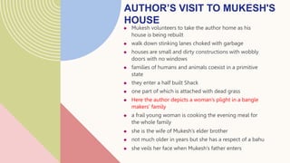  Mukesh volunteers to take the author home as his
house is being rebuilt
 walk down stinking lanes choked with garbage
 houses are small and dirty constructions with wobbly
doors with no windows
 families of humans and animals coexist in a primitive
state
 they enter a half built Shack
 one part of which is attached with dead grass
 Here the author depicts a woman’s plight in a bangle
makers’ family
 a frail young woman is cooking the evening meal for
the whole family
 she is the wife of Mukesh’s elder brother
 not much older in years but she has a respect of a bahu
 she veils her face when Mukesh’s father enters
AUTHOR’S VISIT TO MUKESH'S
HOUSE
 