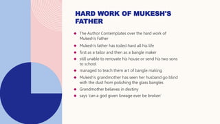  The Author Contemplates over the hard work of
Mukesh’s Father
 Mukesh’s father has toiled hard all his life
 first as a tailor and then as a bangle maker
 still unable to renovate his house or send his two sons
to school
 managed to teach them art of bangle making
 Mukesh’s grandmother has seen her husband go blind
with the dust from polishing the glass bangles
 Grandmother believes in destiny
 says ‘can a god given lineage ever be broken’
HARD WORK OF MUKESH'S
FATHER
 