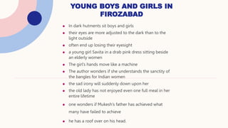  In dark hutments sit boys and girls
 their eyes are more adjusted to the dark than to the
light outside
 often end up losing their eyesight
 a young girl Savita in a drab pink dress sitting beside
an elderly women
 The girl’s hands move like a machine
 The author wonders if she understands the sanctity of
the bangles for Indian women
 the sad irony will suddenly down upon her
 the old lady has not enjoyed even one full meal in her
entire lifetime
 one wonders if Mukesh’s father has achieved what
many have failed to achieve
 he has a roof over on his head.
YOUNG BOYS AND GIRLS IN
FIROZABAD
 
