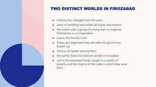  nothing has changed over the years
 years of hardship have killed all hopes and dreams
 the author asks a group of young men to organize
themselves in a Cooperative
 Learns the horrific truth
 if they get organized they are taken to jail and are
beaten up
 there is no leader among them
 the author finds two distinct worlds in Firozabad
 one is the exploited family caught in a vertex of
poverty and the stigma of the caste in which they were
born
TWO DISTINCT WORLDS IN FIROZABAD
 