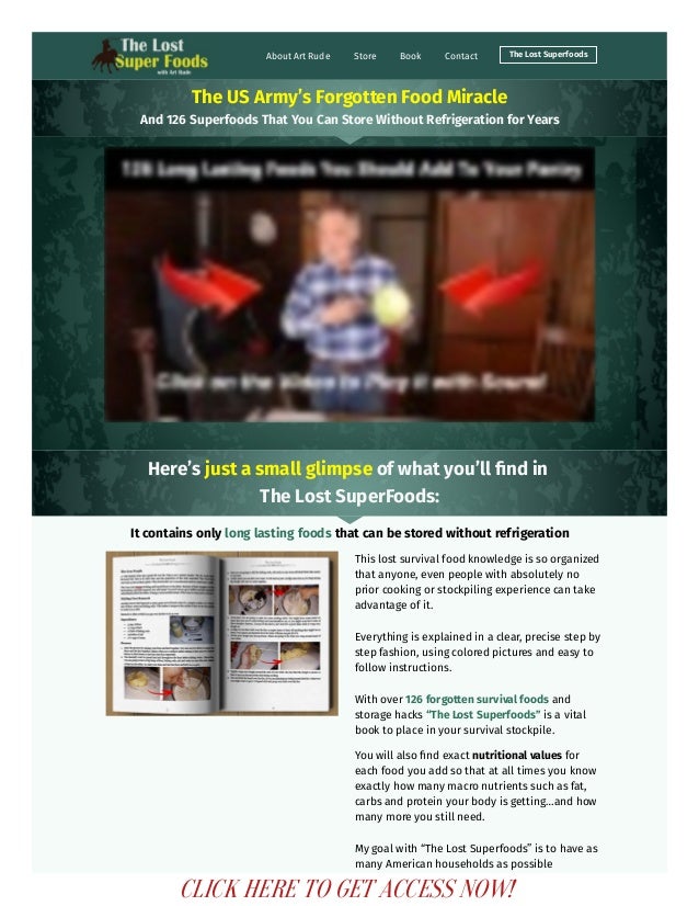 About Art Rude Store Book Contact The Lost Superfoods
The US Army’s Forgotten Food Miracle
And 126 Superfoods That You Can Store Without Refrigeration for Years
Here’s just a small glimpse of what you’ll find in
The Lost SuperFoods:
It contains only long lasting foods that can be stored without refrigeration
This lost survival food knowledge is so organized
that anyone, even people with absolutely no
prior cooking or stockpiling experience can take
advantage of it. 
Everything is explained in a clear, precise step by
step fashion, using colored pictures and easy to
follow instructions.
With over 126 forgotten survival foods and
storage hacks “The Lost Superfoods” is a vital
book to place in your survival stockpile.
You will also find exact nutritional values for
each food you add so that at all times you know
exactly how many macro nutrients such as fat,
carbs and protein your body is getting…and how
many more you still need.
My goal with “The Lost Superfoods” is to have as
many American households as possible
CLICK HERE TO GET ACCESS NOW!
 