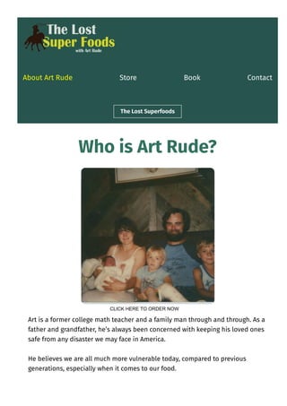 About Art Rude Store Book Contact
The Lost Superfoods
Who is Art Rude?
Art is a former college math teacher and a family man through and through. As a
father and grandfather, he’s always been concerned with keeping his loved ones
safe from any disaster we may face in America.
He believes we are all much more vulnerable today, compared to previous
generations, especially when it comes to our food.
CLICK HERE TO ORDER NOW
 