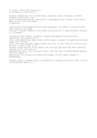 no longer comfortable leaving it
in my home or in my office.—
Langdon immediately felt uncomfortable. Anything —quite valuable— in Peter
Solomon—s world had to be
worth an absolute fortune. —How about a safe-deposit box?— Doesn—t your family
have stock in half the banks
in America?
—That would involve paperwork and bank employees; I—d prefer a trusted friend.
And I know you can keep
secrets.— Solomon reached in his pocket and pulled out a small package, handing
it to Langdon.
Considering the dramatic preamble, Langdon had expected something more
impressive. The package was a
small cube-shaped box, about three inches square, wrapped in faded brown packing
paper and tied with
twine. From the package—s heavy weight and size, it felt like its contents must
be rock or metal. This is it?
Langdon turned the box in his hands, now noticing the twine had been carefully
secured on one side with an
embossed wax seal, like an ancient edict. The seal bore a double-headed phoenix
with the number 33
emblazoned on its chest—the traditional symbol of the highest degree of
Freemasonry.
—Really, Peter,— Langdon said, a lopsided grin creeping across his face. —You—re
the Worshipful Master of a
 