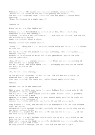 Katherine now saw the square that contained numbers, among them 1514.
“Katherine, that square is the key to deciphering the pyramid!“
She shot him a surprised look. “That“s not just any square,“ Langdon said,
grinning.
“That, Ms. Solomon, is a magic square.“
CHAPTER 69
Where the hell are they taking me?
Bellamy was still blindfolded in the back of an SUV. After a short stop
somewhere close to the Library of
Congress, the vehicle had continued on . . . but only for a minute. Now the SUV
had stopped again, having
again traveled only about a block.
Bellamy heard muffled voices talking.
“Sorry . . . impossible . . .“ an authoritative voice was saying. “ . . . closed
at this hour . . .“
The man driving the SUV replied with equal authority. “CIA investigation . . .
national security . . .“
Apparently the exchange of words and IDs was persuasive, because the tone
shifted immediately.
“Yes, of course . . . service entrance . . .“ There was the loud grinding of
what sounded like a garage door,
and as it opened, the voice added, “Shall I accompany you? Once you“re inside,
you won“t be able to get
through““
“No. We have access already.“
If the guard was surprised, it was too late. The SUV was moving again. It
advanced about fifty yards and
then came to a stop. The heavy door rumbled closed again behind them.
Silence.
Bellamy realized he was trembling.
With a bang, the SUV“s rear hatch flew open. Bellamy felt a sharp pain in his
shoulders as someone dragged
him out by his arms, then lifted him to his feet. Without a word, a powerful
force led him across a wide
expanse of pavement. There was a strange, earthy smell here that he could not
place. There were footsteps of
someone else walking with them, but whoever it was had yet to speak.
They stopped at a door, and Bellamy heard an electronic ping. The door clicked
open. Bellamy was
manhandled through several corridors and could not help but notice that the air
was warmer and more humid.
An indoor pool, maybe? No. The smell in the air was not chlorine . . . it was
far more earthy and primal.
Where the hell are we?! Bellamy knew he could not be more than a block or two
from the Capitol Building.
Again they stopped, and again he heard the electronic beep of a security door.
This one slid open with a hiss.
As they pushed him through, the smell that hit him was unmistakable.
 