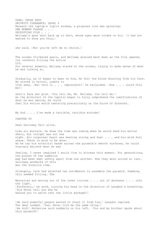 USER: INOUE SATO
SECURITY CLEARANCE: LEVEL 5
Beneath the laptop“s log-in window, a progress icon was spinning:
ONE MOMENT PLEASE . . .
DECRYPTING FILE . . .
Bellamy“s gaze shot back up to Sato, whose eyes were locked on his. “I had not
wanted to show you this,“
she said. “But you“ve left me no choice.“
The screen flickered again, and Bellamy glanced back down as the file opened,
its contents filling the entire
LCD.
For several moments, Bellamy stared at the screen, trying to make sense of what
he was looking at.
Gradually, as it began to dawn on him, he felt the blood draining from his face.
He stared in horror, unable to
look away. “But this is . . . impossible!“ he exclaimed. “How . . . could this
be!“
Sato“s face was grim. “You tell me, Mr. Bellamy. You tell me.“
As the Architect of the Capitol began to fully comprehend the ramifications of
what he was seeing, he could
feel his entire world teetering precariously on the brink of disaster.
My God . . . I“ve made a terrible, terrible mistake!
CHAPTER 84
Dean Galloway felt alive.
Like all mortals, he knew the time was coming when he would shed his mortal
shell, but tonight was not the
night. His corporeal heart was beating strong and fast . . . and his mind felt
sharp. There is work to be done.
As he ran his arthritic hands across the pyramid“s smooth surfaces, he could
scarcely believe what he was
feeling. I never imagined I would live to witness this moment. For generations,
the pieces of the symbolon
map had been kept safely apart from one another. Now they were united at last.
Galloway wondered if this
was the foretold time.
Strangely, fate had selected two non-Masons to assemble the pyramid. Somehow,
this seemed fitting. The
Mysteries are moving out of the inner circles . . . out of darkness . . . into
the light.
“Professor,“ he said, turning his head in the direction of Langdon“s breathing.
“Did Peter tell you why he
wanted you to watch over the little package?“
“He said powerful people wanted to steal it from him,“ Langdon replied.
The dean nodded. “Yes, Peter told me the same thing.“
“He did?“ Katherine said suddenly on his left. “You and my brother spoke about
this pyramid?“
 