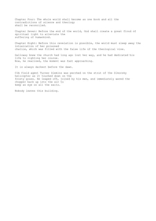 Chapter Four: The whole world shall become as one book and all the
contradictions of science and theology
shall be reconciled.
Chapter Seven: Before the end of the world, God shall create a great flood of
spiritual light to alleviate the
suffering of humankind.
Chapter Eight: Before this revelation is possible, the world must sleep away the
intoxication of her poisoned
chalice, which was filled with the false life of the theological vine.
Galloway knew the church had long ago lost her way, and he had dedicated his
life to righting her course.
Now, he realized, the moment was fast approaching.
It is always darkest before the dawn.
CIA field agent Turner Simkins was perched on the strut of the Sikorsky
helicopter as it touched down on the
frosty grass. He leaped off, joined by his men, and immediately waved the
chopper back up into the air to
keep an eye on all the exits.
Nobody leaves this building.
 