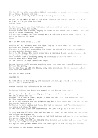 Whether it was this adrenaline-filled revelation or simply the extra few seconds
lying there, Langdon did not
know, but he suddenly felt control returning to his body.
Painfully, he swept an arm to one side, pushing the leather bag out of the way
to clear his sight line into the
dining room.
To his horror, he saw that Katherine had been tied up, and a large rag had been
stuffed deep into her mouth.
Langdon flexed his muscles, trying to climb to his knees, but a moment later, he
froze in utter disbelief. The
dining-room doorway had just filled with a chilling sight“a human form unlike
anything Langdon had ever
seen.
What in the name ofGod . . . ?!
Langdon rolled, kicking with his legs, trying to back away, but the huge
tattooed man grabbed him, flipping
him onto his back and straddling his chest. He placed his knees on Langdon“s
biceps, pinning Langdon pain
fully to the floor. The man“s chest bore a rippling double-headed phoenix. His
neck, face, and shaved head
were covered with a dazzling array of unusually intricate symbols“sigils,
Langdon knew“which were used
in the rituals of dark ceremonial magic.
Before Langdon could process anything more, the huge man clasped Langdon“s ears
between his palms,
lifted his head up off the floor, and, with incredible force, smashed it back
down onto the hardwood.
Everything went black.
CHAPTER 96
Mal“akh stood in his hallway and surveyed the carnage around him. His home
looked like a battlefield.
Robert Langdon lay unconscious at his feet.
Katherine Solomon was bound and gagged on the dining-room floor.
The corpse of a female security guard lay crumpled nearby, having toppled off
the chair where she was
propped. This female guard, eager to save her own life, had done exactly as
Mal“akh commanded. With a
knife to her throat, she had answered Mal“akh“s cell phone and told the lie that
had coaxed Langdon and
Katherine to come racing out here. She had no partner, and Peter Solomon was
certainly not okay. As soon
as the woman had given her performance, Mal“akh had quietly strangled her.
To complete the illusion that Mal“akh was not home, he had phoned Bellamy using
the hands-free speaker in
one of his cars. I“m on the road, he had told Bellamy and whoever else had been
listening. Peter is in my
trunk. In fact, Mal“akh was driving only between his garage and his front yard,
where he had left several of
his myriad cars parked askew with the headlights on and the engines running.
The deception had worked perfectly.
 