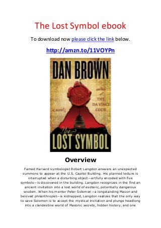 The Lost Symbol ebook
To download now please click the link below.
http://amzn.to/11VOYPn
Overview
Famed Harvard symbologist Robert Langdon answers an unexpected
summons to appear at the U.S. Capitol Building. His planned lecture is
interrupted when a disturbing object—artfully encoded with five
symbols—is discovered in the building. Langdon recognizes in the find an
ancient invitation into a lost world of esoteric, potentially dangerous
wisdom. When his mentor Peter Solomon—a longstanding Mason and
beloved philanthropist—is kidnapped, Langdon realizes that the only way
to save Solomon is to accept the mystical invitation and plunge headlong
into a clandestine world of Masonic secrets, hidden history, and one
 