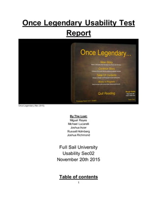 1
Once Legendary Usability Test
Report
Once Legendary (Nov 2015)
By The Lost:
Miguel Reyes
Michael Lucarelli
Joshua Inzer
Russell Holmberg
Joshua Richmond
Full Sail University
Usability Sec02
November 20th 2015
Table of contents
 
