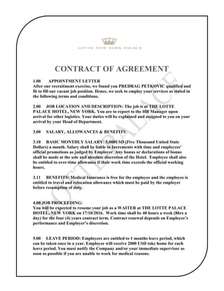 CONTRACT OF AGREEMENT
1.00 APPOINTMENT LETTER
After our recruitment exercise, we found you PREDRAG PETKOVIC qualified and
fit to fill our vacant job position. Hence, we seek to employ your services as stated in
the following terms and conditions.
2.00 JOB LOCATION AND DESCRIPTION: The job is at THE LOTTE
PALACE HOTEL, NEW YORK. You are to report to the HR Manager upon
arrival for other logistics. Your duties will be explained and assigned to you on your
arrival by your Head of Department.
3.00 SALARY, ALLOWANCES & BENEFITS
3.10 BASIC MONTHLY SALARY: 5,000USD (Five Thousand United State
Dollars) a month. Salary shall be liable to Increments with time and employees'
official promotions as judged by Employer. Any bonus or declarations of bonus
shall be made at the sole and absolute discretion of the Hotel. Employee shall also
be entitled to over-time allowance if their work time exceeds the official working
hours.
3.11 BENEFITS: Medical Insurance is free for the employee and the employee is
entitled to travel and relocation allowance which must be paid by the employer
before resumption of duty.
4.00 JOB PROCEEDING:
You will be expected to resume your job as a WAITER at THE LOTTE PALACE
HOTEL, NEW YORK on 17/10/2016. Work time shall be 40 hours a week (8hrs a
day) for the four (4) years contract term. Contract renewal depends on Employee’s
performance and Employer’s discretion.
5.00 LEAVE PERIOD: Employees are entitled to 1 months leave period, which
can be taken once in a year. Employee will receive 2000 USD take home for each
leave period. You must notify the Company and/or your immediate supervisor as
soon as possible if you are unable to work for medical reasons.
 