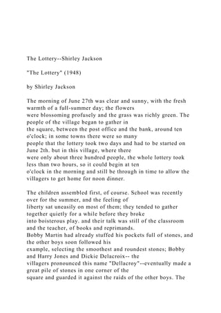 The Lottery--Shirley Jackson
"The Lottery" (1948)
by Shirley Jackson
The morning of June 27th was clear and sunny, with the fresh
warmth of a full-summer day; the flowers
were blossoming profusely and the grass was richly green. The
people of the village began to gather in
the square, between the post office and the bank, around ten
o'clock; in some towns there were so many
people that the lottery took two days and had to be started on
June 2th. but in this village, where there
were only about three hundred people, the whole lottery took
less than two hours, so it could begin at ten
o'clock in the morning and still be through in time to allow the
villagers to get home for noon dinner.
The children assembled first, of course. School was recently
over for the summer, and the feeling of
liberty sat uneasily on most of them; they tended to gather
together quietly for a while before they broke
into boisterous play. and their talk was still of the classroom
and the teacher, of books and reprimands.
Bobby Martin had already stuffed his pockets full of stones, and
the other boys soon followed his
example, selecting the smoothest and roundest stones; Bobby
and Harry Jones and Dickie Delacroix-- the
villagers pronounced this name "Dellacroy"--eventually made a
great pile of stones in one corner of the
square and guarded it against the raids of the other boys. The
 