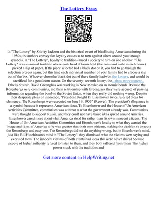 The Lottery Essay
In "The Lottery" by Shirley Jackson and the historical event of blacklisting Americans during the
1950s, the authors convey that loyalty causes us to turn against others around you through
symbols. In "The Lottery", loyalty to tradition caused a society to turn on one another. "The
Lottery" was an annual tradition where each head of household (the dominant male in each home)
picked a slip of paper. If the piece selected had a black dot on it, you had to go through the
selection process again, but this time each individual member of your family had to choose a slip
out of the box. Whoever chose the black dot out of there family had won the Lottery, and would be
sacrificed for a good corn season. On the seventy–seventh lottery, the...show more content...
Ethel's brother, David Greenglass was working in New Mexico on an atomic bomb. Because the
Rosenbergs were communists, and their relationship with Greenglass, they were accused of passing
information regarding the bomb to the Soviet Union, when they really did nothing wrong. Despite
their desperate pleas of innocence, "President Dwight D. Eisenhower twice rejected pleas for
clemency. The Rosenbergs were executed on June 19, 1953" (Reeves). The president's allegiance is
a symbol because it represents American ideas. To Eisenhower and the House of Un–American
Activities Committee, communism was a threat to what the government already was. Communists
were thought to support Russia, and they could not have those ideas spread around America.
Eisenhower cared more about what America stood for rather than his own innocent citizens. The
House of Un–American Activities Committee and Eisenhower's loyalty to what they wanted the
image and ideas of America to be was greater than their own citizens, making the decision to execute
the Rosenbergs and easy one. The Rosenbergs did not do anything wrong, but in Eisenhower's mind,
just like Bill Hutchinson's mind in "The Lottery", they dismissed what the victims were saying and
executed them. The innocent victims of both events had ideas that were never shared because
people of higher authority refused to listen to them, and they both suffered from them. The higher
power stuck with the traditions and
Get more content on HelpWriting.net
 