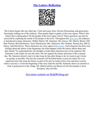 The Lottery Reflection
The Lottery begins like any other day. Clear and sunny skies, flowers blossoming, and green grass.
Seemingly nothing out of the ordinary. Then people begin to gather in the town square. What is this
lottery that is taking place? Do the people of the town agree with it? These questions can only be
answered by exploring the minds of the people in the town. Throughout this short story the audience
is introduced to many characters. Bobby Martin, Mr. Summers, Mr. Graves, Mr. Martin, Baxter, Old
Man Warner, Bill Hutchinson, Tessie Hutchinson, Mrs. Delacroix, Mrs. Dunbar, Watson boy, Bill Jr.,
Nancy, and little Davey. These characters are a key aspect tothe lottery. Each character has their own
feelings about the lottery at the beginning, but what happens when the lottery affects them and
their family? To understand this, the thoughts of individual characters have to be explored. Mr.
Summers is the leader, he runs the show. He isn't against the lottery and treats it like a normal
day. Mr. Summers doesn't want it to take long, he has other things to do, he wants to get it done
as quickly as possible. The fact the someone will be killed barely crosses his mind. He is an
organized man who treats the lottery as part of his job, he needs to have lists and know exactly
where everyone is. From the beginning of the story until the end Mr. Summers shows no emotion to
what is going down in the village. Mr. Martin and his son Baxter are the first people to show
hesitancy, they feel like
Get more content on HelpWriting.net
 