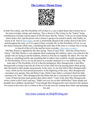 The Lottery Theme Essay
In both The Lottery, and The Possibility of Evil there is a very evident theme that is horror lies in
the most everyday settings and situations. This is shown in The Lottery by the "lottery" being
considered an everyday normal aspect of life.We know that the "lottery" is the act of a name being
drawn from a box, and the person who is drawn is going to be stoned to death, with frankly no
reason at all. Also in The Lottery, no one is emotionally phased to the cruelty shown in the town,
and throughout the story, as if it is apart of their everyday life. In The Possibility of Evil, we see
this theme during the whole story, considering the main idea of the story is a woman who is trying
to stop all of the evil in her and her towns everyday...show more content...
Old Man Warner is appalled by this idea saying, "Pack of crazy fools... there has always been a
lottery." Old Man Warner is very adamant about continuing this tradition, and is very critical to the
people who are trying to end the tradition, almost as if he has no empathy for others. We view the
lottery as something horrific and something that in today's time would be socially unacceptable.
In The Possibility of Evil, we see the horror in everyday situations in a very different way. The
main idea of The Possibility of Evil is that the protagonist, Miss Strangeworth, is that Miss
Strangeworth is trying to prevent all of the evil in her small town by passing letters about gossip
that she heard to other people anonymously. In the story, we are first told of Miss Strangeworth's
roses, which are her most prized possession. In the beginning of the story, Miss Strangeworth
encounters new parents, Don and Helen Crane. Helen Crane makes a comment about her baby
seeming to be "slow." Miss Strangeworth tells Helen that she is worrying for no reason and that
"some of them develop much quicker than others others." Later in the story Miss Strangeworth
writes a letter to the Crane's and says, "Didn't you ever see an idiot child before? Some people just
shouldn't have children, should they?" Even though Miss Strangeworth views herself as the epitome
of a citizen in her town, she is a factor to the evil in the town by creating these letters and spreading
lies and
Get more content on HelpWriting.net
 