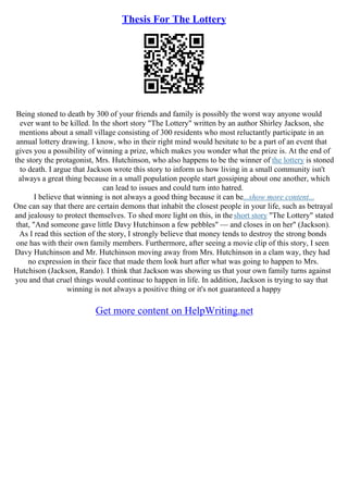 Thesis For The Lottery
Being stoned to death by 300 of your friends and family is possibly the worst way anyone would
ever want to be killed. In the short story "The Lottery" written by an author Shirley Jackson, she
mentions about a small village consisting of 300 residents who most reluctantly participate in an
annual lottery drawing. I know, who in their right mind would hesitate to be a part of an event that
gives you a possibility of winning a prize, which makes you wonder what the prize is. At the end of
the story the protagonist, Mrs. Hutchinson, who also happens to be the winner of the lottery is stoned
to death. I argue that Jackson wrote this story to inform us how living in a small community isn't
always a great thing because in a small population people start gossiping about one another, which
can lead to issues and could turn into hatred.
I believe that winning is not always a good thing because it can be...show more content...
One can say that there are certain demons that inhabit the closest people in your life, such as betrayal
and jealousy to protect themselves. To shed more light on this, in the short story "The Lottery" stated
that, "And someone gave little Davy Hutchinson a few pebbles" –– and closes in on her" (Jackson).
As I read this section of the story, I strongly believe that money tends to destroy the strong bonds
one has with their own family members. Furthermore, after seeing a movie clip of this story, I seen
Davy Hutchinson and Mr. Hutchinson moving away from Mrs. Hutchinson in a clam way, they had
no expression in their face that made them look hurt after what was going to happen to Mrs.
Hutchison (Jackson, Rando). I think that Jackson was showing us that your own family turns against
you and that cruel things would continue to happen in life. In addition, Jackson is trying to say that
winning is not always a positive thing or it's not guaranteed a happy
Get more content on HelpWriting.net
 