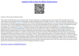 Analysis of The Lottery by Shirley Jackson Essay
Analysis of The Lottery by Shirley Jackson
"The Lottery" by Shirley Jackson was written in 1948. The story takes place in a village square of a town on June 27th. The author does not use
much emotion in the writing to show how the barbaric act that is going on is look at as normal. This story is about a town that has a lottery once a
year to choose who should be sacrificed, so that the town will have a plentiful year for growing crops. Jackson has many messages about human nature
in this short story. The most important message she conveys is how cruel and violent people can be to one another. Another very significant message
she conveys is how custom and tradition can hold great power over people. Jackson also conveys the message of...show more content...
The children do it, as do the family members of whoever is picked. No one stands up and says how horrible this act is. Jackson demonstrates how
people everywhere can do these horrible things to others and everyone just think of it as ordinary. Another message that Jackson illustrates is the
blind following of tradition and how that can be a terrible thing. All the members of the community participate in this horrible act because it is a
tradition. The people believe that if it is a tradition it then the lottery must not be a bad thing. When Old Man Warner heard that some communities
had stopped the lottery he called them a "pack of crazy fools." He said, "There's always been a lottery."(247) Jackson shows how a tradition can be
so brutal yet everyone will go with it because it's in fact tradition. To go against tradition would be to go against the community, so no one is willing to
do that. Jackson shows the long running tradition when the black box that is used to hold the slips of paper never changes. It shows the inability for
change in the community. A minor message that Jackson conveys is the idea that men treat women as subordinate in their society. In the story the men
always draw from the box for the families. Jackson proves how men treat the women like objects when Tessie, the women who in the end gets stoned,
questions the fact that the drawing wasn't fair and her husband just told her to shut up.
Get more content on HelpWriting.net
 