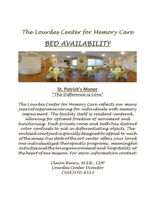 The Lourdes Center for Memory Care
BED AVAILABILITY
St. Patrick’s Manor
“The Difference is Love”
The Lourdes Center for Memory Care reflects our many
years of experience caring for individuals with memory
impairment. The facility itself is resident-centered,
allowing for optimal freedom of movement and
functioning. Each private room and bath has distinct
color contrasts to aid in differentiating objects. The
enclosed courtyard is specially designed to appeal to each
of the senses. Our state of the art center offers your loved
one individualized therapeutic programs, meaningful
activities and the loving environment and hospitality at
the heart of our mission. For more information contact:
Claire Henry, M.Ed., CDP
Lourdes Center Director
(508)370-8523
 