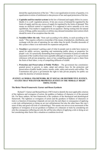 denied the equal protection of the law.” This is not equalization in terms of quantity; it is
equalization in terms of entitlement to due process of law and equal protection of the law.
ii. Capitalist and free-market systems let the law of demand and supply follow its course.
Ideally it is a self- regulation process. It lets any excess of demand be regulated by the
limits of supply and lets any excess of supply be regulated by the limits of demand. This
means no artificial control or regulations. It is supposed to arrive naturally at its own
equilibrium. Free market is supposed to be an equalizer. During waiting time for natural
course of things, public necessities or utilities may demand immediate intervention which
should be more of an exception than the rule.
iii. Socialists follow the rule, “from each according to his ability, to each according to his
needs.” This requires collective ownership of the means of production, distribution, and
exchange with the aim of operating for use rather than for profit. Possible downside of
this system is there is no motivation for expansion and growth.
iv. Taxation is government’s getting a part of what its people earn in order have money to
spend for public services, operating and maintaining public places or properties for
people`s use. It is practically demanding from taxpayer a minimum of justice to make the
enjoyment of the wealth at least more equitable although not equalizer. It is a government
references with private properties, more or less compelling people to give a share from
the fruits of their labor, a way of compelling diffusion of wealth.
v. Protection and Preservation of Public Welfare – The government has constitution-
granted power to govern, to make, adopt and enforce laws for the protection and
preservation of public health, justice, morals, order, safety and security and welfare. The
Constitution also gives a government the right to take private property for public use
under the doctrine of eminent domain.
JUSTICE AS MORAL FRAMEWORK, BE IT SOCIAL OR DISTRIBUTIVE JUSTICE,
STATES THAT WHATEVER PROMOTES JUSTICE IS THE MORALLY RIGHT
THING TO DO.
The Better Moral Framework: Garner and Rosen Synthesis
Richard T. Garner and Bernard Rosen (1967) tried to identify the most applicable criterion
of the rightness and wrongness of action, the goddess or badness of character or of the personal
life. For these authors, the best framework is the synthesis of the theological and deontological
framework. The rightness or wrongness of action and the goodness or badness of characters or
traits is a function of (meaning it depends on) not only the end object or consequence of applying
a rule (rule utilitarianism) or doing an act (act utilitarianism) but also the other bases like one’s
sense of duty and good will (rule or a deontology). This means one arrives at an assessment of the
rightness or wrongness of an act goodness or badness of a character or traits by considering not
only the consequence (affecting not only the self but also others) of applying a rule or doing an act
but considering other factor like a situation or condition involved.
 