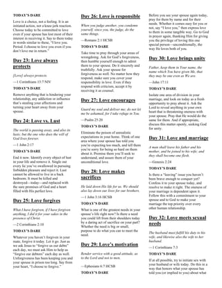 TODAY’S DARE
Love is a choice, not a feeling. It is an
initiated action, not a knee-jerk reaction.
Choose today to be committed to love
even if your spouse has lost most of their
interest in receiving it. Say to them today
in words similar to these, “I love you.
Period. I choose to love you even if you
don’t love me in return.”
Day 23: Love always
protects
[Love] always protects.
—1 Corinthians 13:7 NIV
TODAY’S DARE
Remove anything that is hindering your
relationship, any addiction or influence
that’s stealing your affections and
turning your heart away from your
spouse.
Day 24: Love vs. Lust
The world is passing away, and also its
lusts; but the one who does the will of
God lives forever.
—1 John 2:17
TODAY’S DARE
End it now. Identify every object of lust
in your life and remove it. Single out
every lie you’ve swallowed in pursuing
forbidden pleasure and reject it. Lust
cannot be allowed to live in a back
bedroom. It must be killed and
destroyed—today—and replaced with
the sure promises of God and a heart
filled with His perfect love.
Day 25: Love forgives
What I have forgiven, if I have forgiven
anything, I did it for your sakes in the
presence of Christ.
—2 Corinthians 2:10
TODAY’S DARE
Whatever you haven’t forgiven in your
mate, forgive it today. Let it go. Just as
we ask Jesus to “forgive us our debts”
each day, we must ask Him to help us
“forgive our debtors” each day as well.
Unforgiveness has been keeping you and
your spouse in prison too long. Say from
your heart, “I choose to forgive.”
Day 26: Love is responsible
When you judge another, you condemn
yourself, since you, the judge, do the
same things.
—Romans 2:1 HCSB
TODAY’S DARE
Take time to pray through your areas of
wrongdoing. Ask for God’s forgiveness,
then humble yourself enough to admit
them to your spouse. Do it sincerely and
truthfully. Ask your spouse for
forgiveness as well. No matter how they
respond, make sure you cover your
responsibility in love. Even if they
respond with criticism, accept it by
receiving it as counsel.
Day 27: Love encourages
Guard my soul and deliver me; do not let
me be ashamed, for I take refuge in You.
—Psalm 25:20
TODAY’S DARE
Eliminate the poison of unrealistic
expectations in your home. Think of one
area where your spouse has told you
you’re expecting too much, and tell them
you’re sorry for being so hard on them
about it. Promise them you’ll seek to
understand, and assure them of your
unconditional love.
Day 28: Love makes
sacrifices
He laid down His life for us. We should
also lay down our lives for our brothers.
—1 John 3:16 HCSB
TODAY’S DARE
What is one of the greatest needs in your
spouse’s life right now? Is there a need
you could lift from their shoulders today
by a daring act of sacrifice on your part?
Whether the need is big or small,
purpose to do what you can to meet the
need.
Day 29: Love’s motivation
Render service with a good attitude, as
to the Lord and not to men.
—Ephesians 6:7 HCSB
TODAY’S DARE
Before you see your spouse again today,
pray for them by name and for their
needs. Whether it comes easy for you or
not, say “I love you,” then express love
to them in some tangible way. Go to God
in prayer again, thanking Him for giving
you the privilege of loving this one
special person—unconditionally, the
way He loves both of you.
Day 30: Love brings unity
Father, keep them in Your name, the
name which You have given Me, that
they may be one even as We are.
—John 17:11
TODAY’S DARE
Isolate one area of division in your
marriage, and look on today as a fresh
opportunity to pray about it. Ask the
Lord to reveal anything in your own
heart that is threatening oneness with
your spouse. Pray that He would do the
same for them. And if appropriate,
discuss this matter openly, seeking God
for unity.
Day 31: Love and marriage
A man shall leave his father and his
mother, and be joined to his wife; and
they shall become one flesh.
—Genesis 2:24
TODAY’S DARE
Is there a “leaving” issue you haven’t
been brave enough to conquer yet?
Confess it to your spouse today, and
resolve to make it right. The oneness of
your marriage is dependent upon it.
Follow this with a commitment to your
spouse and to God to make your
marriage the top priority over every
other human relationship.
Day 32: Love meets sexual
needs
The husband must fulfill his duty to his
wife, and likewise also the wife to her
husband.
—1 Corinthians 7:3
TODAY’S DARE
If at all possible, try to initiate sex with
your husband or wife today. Do this in a
way that honors what your spouse has
told you (or implied to you) about what
 