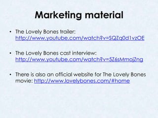 Marketing material 
• The Lovely Bones trailer: 
http://www.youtube.com/watch?v=SQZq0d1vzOE 
• The Lovely Bones cast interview: 
http://www.youtube.com/watch?v=5Z6sMmojZng 
• There is also an official website for The Lovely Bones 
movie: http://www.lovelybones.com/#home 
 