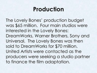 Production 
The Lovely Bones’ production budget 
was $65 million. Four main studios were 
interested in the Lovely Bones: 
DreamWorks, Warner Brothers, Sony and 
Universal. The Lovely Bones was then 
sold to DreamWorks for $70 million. 
United Artists were contacted as the 
producers were seeking a studio partner 
to finance the film adaptation. 
 