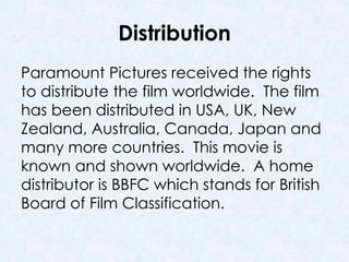 Distribution 
Paramount Pictures received the rights 
to distribute the film worldwide. The film 
has been distributed in USA, UK, New 
Zealand, Australia, Canada, Japan and 
many more countries. This movie is 
known and shown worldwide. A home 
distributor is BBFC which stands for British 
Board of Film Classification. 
 