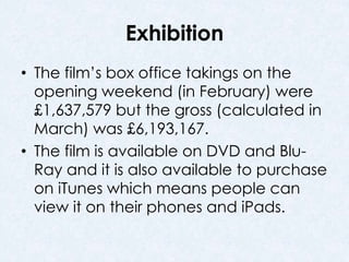 Exhibition 
• The film’s box office takings on the 
opening weekend (in February) were 
£1,637,579 but the gross (calculated in 
March) was £6,193,167. 
• The film is available on DVD and Blu- 
Ray and it is also available to purchase 
on iTunes which means people can 
view it on their phones and iPads. 
