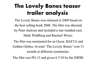 The Lovely Bones teaser
trailer analysis
The Lovely Bones was released in 2009 based on
the best selling book 2000. The film was directed
by Peter Jackson and included a star-studded cast;
Mark Wahlberg and Rachael Weisz.
The film was nominated for an Oscar, BAFTA and
Golden Globes. In total ‘The Lovely Bones’ won 13
awards at different ceremonies.
The film was PG-13 and given 6.7/10 by the IMDB.
 