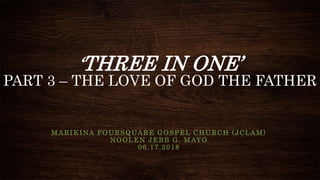 ‘THREE IN ONE’
PART 3 – THE LOVE OF GOD THE FATHER
MARIKINA FOURSQUARE GOSPEL CHURCH (JCLAM)
NOOLEN JEBB G. MAYO
06.17.2018
 