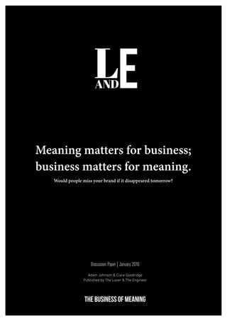 1
THE BUSINESS OF MEANING
Meaning matters for business;
business matters for meaning.
Would people miss your brand if it disappeared tomorrow?
Discussion Paper | January 2016
Adam Johnson & Clare Goodridge
Published by The Lover & The Engineer
 