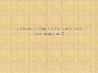 Ele achou a alegria e o que precisava para recuperar :D