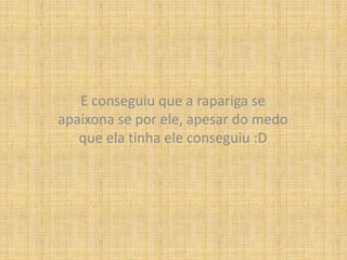 E conseguiu que a rapariga se apaixona se por ele, apesar do medo que ela tinha ele conseguiu :D