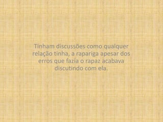 Tinham discussões como qualquer relação tinha, a rapariga apesar dos erros que fazia o rapaz acabava discutindo com ela.