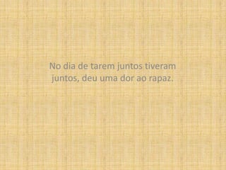 No dia de tarem juntos tiveram juntos, deu uma dor ao rapaz.
