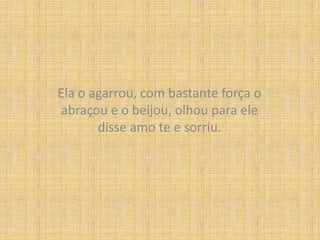 Ela o agarrou, com bastante força o abraçou e o beijou, olhou para ele disse amo te e sorriu.
