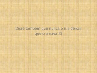 Disse também que nunca o iria deixar que o amava :D