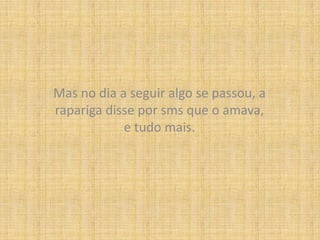 Mas no dia a seguir algo se passou, a rapariga disse por sms que o amava, e tudo mais.