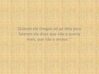 Quando ele chegou ao pé dela para falarem ela disse que não o queria mais, que não o amava :’’