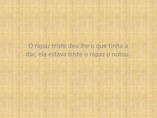 O rapaz triste deu lhe o que tinha a dar, ela estava triste o rapaz o notou.