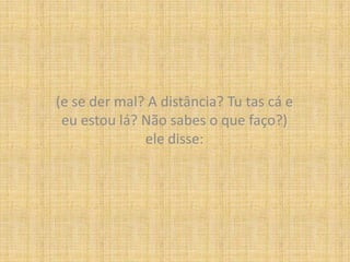 (e se der mal? A distância? Tu tas cá e eu estou lá? Não sabes o que faço?)ele disse: